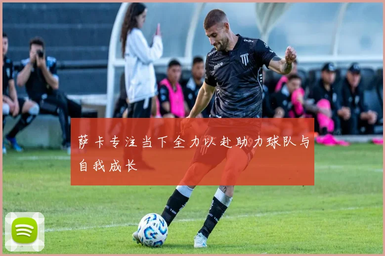 萨卡专注当下全力以赴助力球队与自我成长