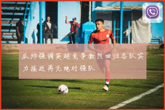 瓜帅强调英超竞争激烈回归各队实力接近再无绝对强队