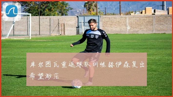 库尔图瓦重返球队训练赫伊森复出希望渺茫