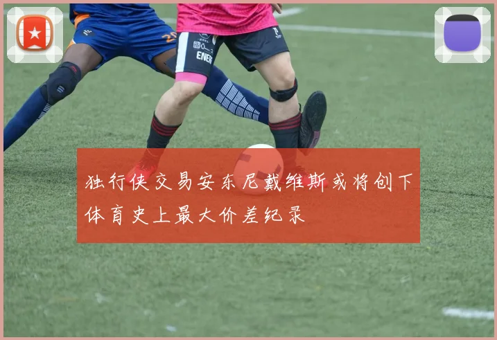 独行侠交易安东尼戴维斯或将创下体育史上最大价差纪录