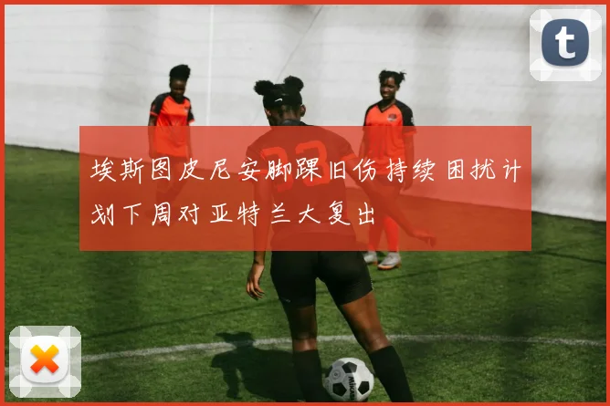 埃斯图皮尼安脚踝旧伤持续困扰计划下周对亚特兰大复出