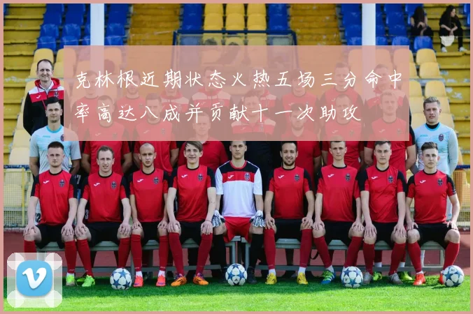克林根近期状态火热五场三分命中率高达八成并贡献十一次助攻