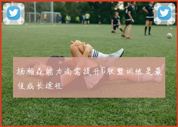 杨瀚森能力尚需提升G联盟训练是最佳成长途径