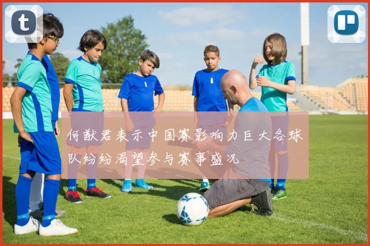 何猷君表示中国赛影响力巨大各球队纷纷渴望参与赛事盛况