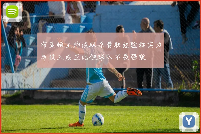 布莱顿主帅谈双杀曼联经验称实力与投入成正比但球队不畏强敌