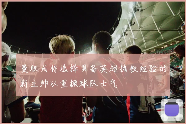曼联或将选择具备英超执教经验的新主帅以重振球队士气