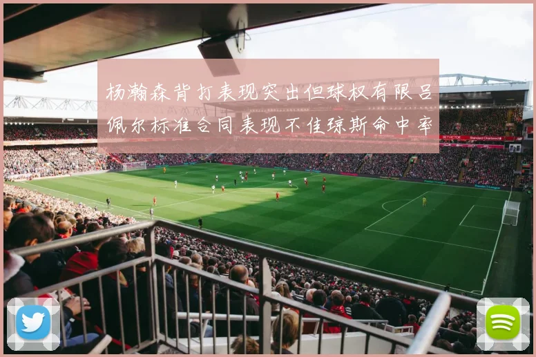 杨瀚森背打表现突出但球权有限吕佩尔标准合同表现不佳琼斯命中率略高