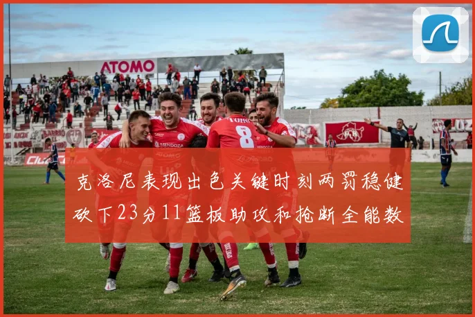 克洛尼表现出色关键时刻两罚稳健砍下23分11篮板助攻和抢断全能数据