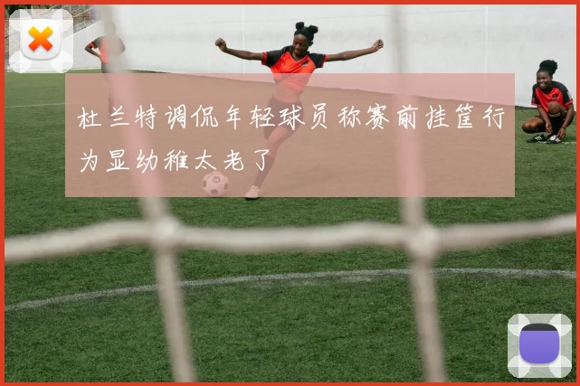 杜兰特调侃年轻球员称赛前挂筐行为显幼稚太老了