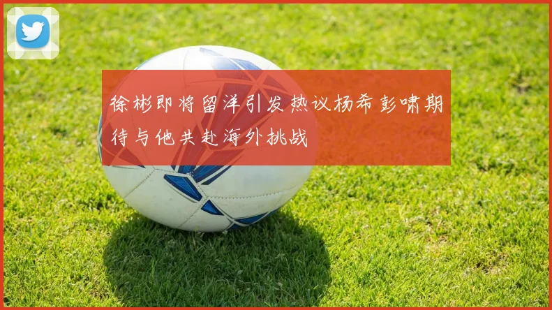 徐彬即将留洋引发热议杨希彭啸期待与他共赴海外挑战
