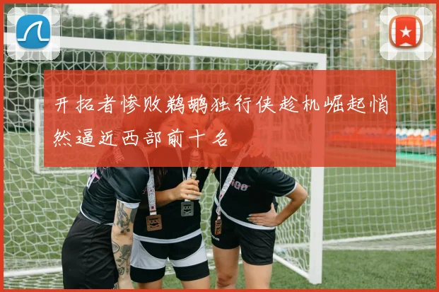 开拓者惨败鹈鹕独行侠趁机崛起悄然逼近西部前十名