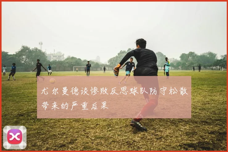 尤尔曼德谈惨败反思球队防守松散带来的严重后果