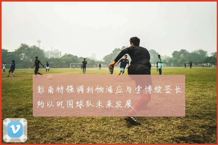 彭南特强调利物浦应与索博续签长约以巩固球队未来发展
