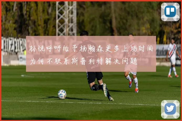 孙悦呼吁给予杨瀚森更多上场时间为何不联系斯普利特解决问题