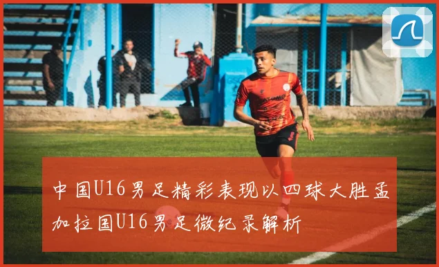 中国U16男足精彩表现以四球大胜孟加拉国U16男足微纪录解析