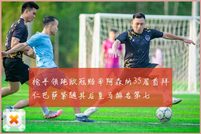 枪手领跑欧冠赔率阿森纳35居首拜仁巴萨紧随其后皇马排名第七