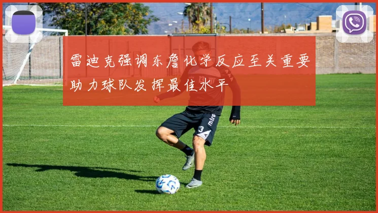 雷迪克强调东詹化学反应至关重要助力球队发挥最佳水平