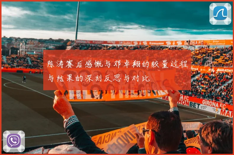 陈涛赛后感慨与邓卓翔的较量过程与结果的深刻反思与对比