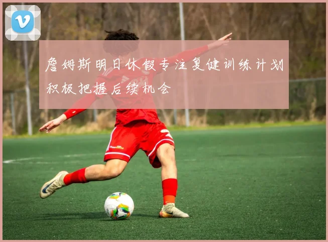 詹姆斯明日休假专注复健训练计划积极把握后续机会