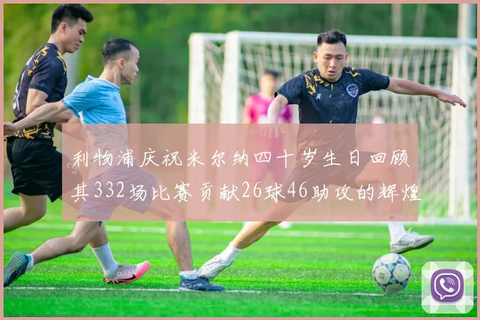 利物浦庆祝米尔纳四十岁生日回顾其332场比赛贡献26球46助攻的辉煌历程