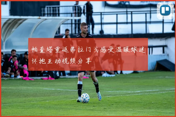 帕奎塔重返弗拉门戈感受温暖球迷怀抱互动视频分享