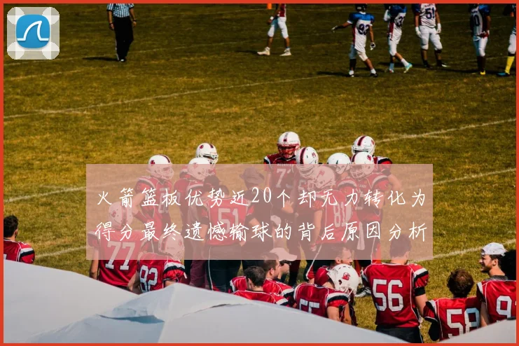 火箭篮板优势近20个却无力转化为得分最终遗憾输球的背后原因分析
