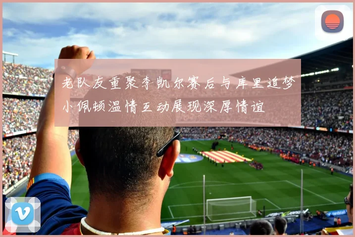 老队友重聚李凯尔赛后与库里追梦小佩顿温情互动展现深厚情谊