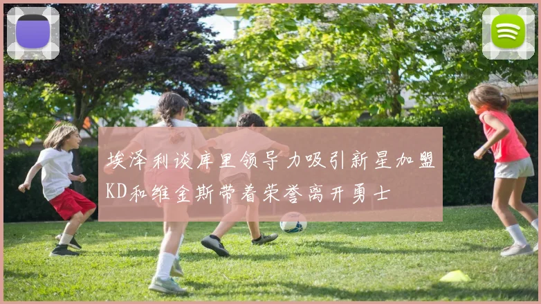 埃泽利谈库里领导力吸引新星加盟KD和维金斯带着荣誉离开勇士