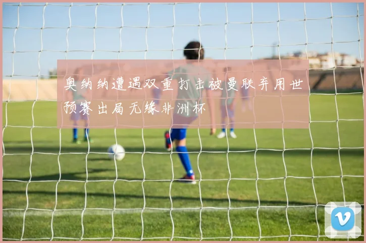 奥纳纳遭遇双重打击被曼联弃用世预赛出局无缘非洲杯