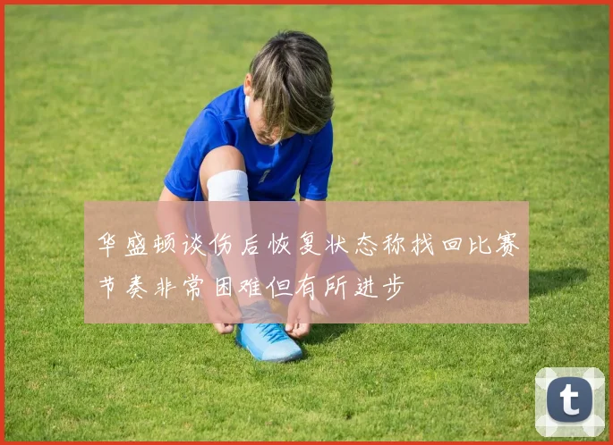 华盛顿谈伤后恢复状态称找回比赛节奏非常困难但有所进步