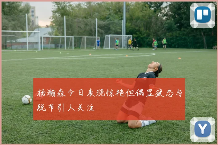 杨瀚森今日表现惊艳但偶显疲态与脱节引人关注