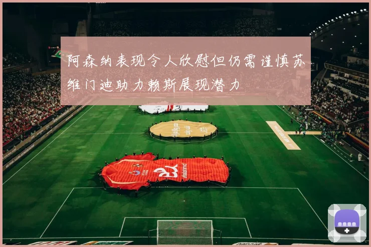 阿森纳表现令人欣慰但仍需谨慎苏维门迪助力赖斯展现潜力