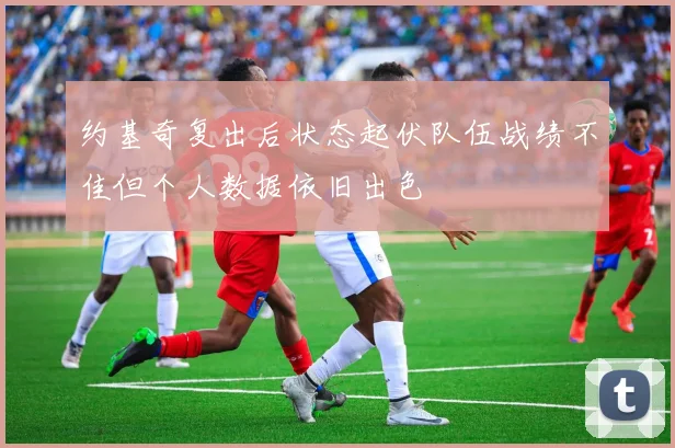约基奇复出后状态起伏队伍战绩不佳但个人数据依旧出色