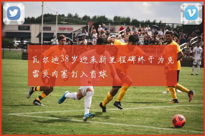 瓦尔迪38岁迎来新里程碑终于为克雷莫内塞打入首球