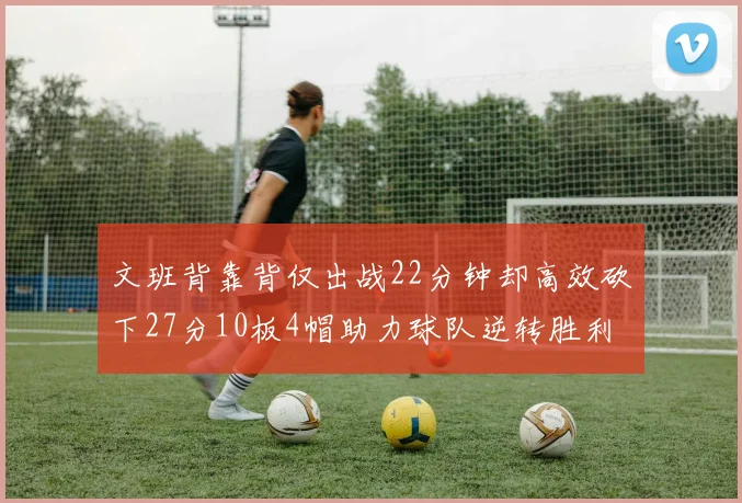 文班背靠背仅出战22分钟却高效砍下27分10板4帽助力球队逆转胜利