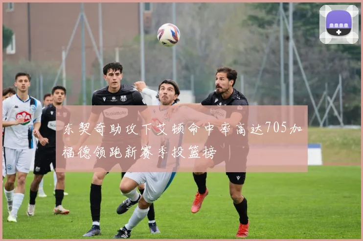 东契奇助攻下艾顿命中率高达705加福德领跑新赛季投篮榜