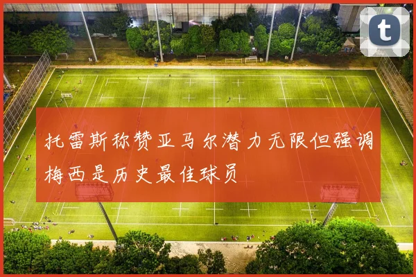 托雷斯称赞亚马尔潜力无限但强调梅西是历史最佳球员